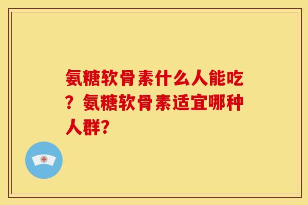 氨糖软骨素什么人能吃?氨糖软骨素适宜哪种人群? 氨糖软骨素什么人能吃?氨糖软骨素适宜哪种人群?