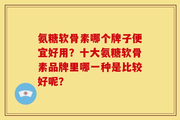 氨糖软骨素哪个牌子便宜好用?十大氨糖软骨素品牌里哪一种是比较好呢? 氨糖软骨素哪个牌子便宜好用?十大氨糖软骨素品牌里哪一种是比较好呢?
