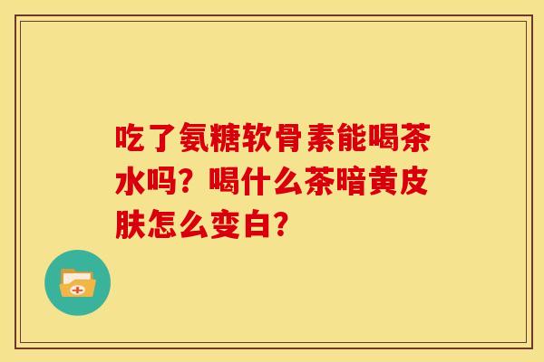 吃了氨糖软骨素能喝茶水吗?喝什么茶暗黄怎么变白? 吃了氨糖软骨素能喝茶水吗?喝什么茶暗黄怎么变白?