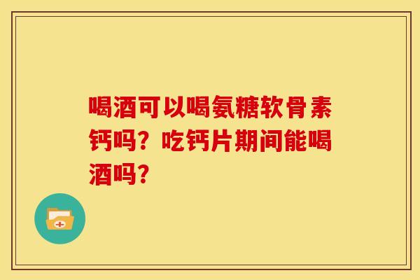 喝酒可以喝氨糖软骨素钙吗?吃钙片期间能喝酒吗? 喝酒可以喝氨糖软骨素钙吗?吃钙片期间能喝酒吗?