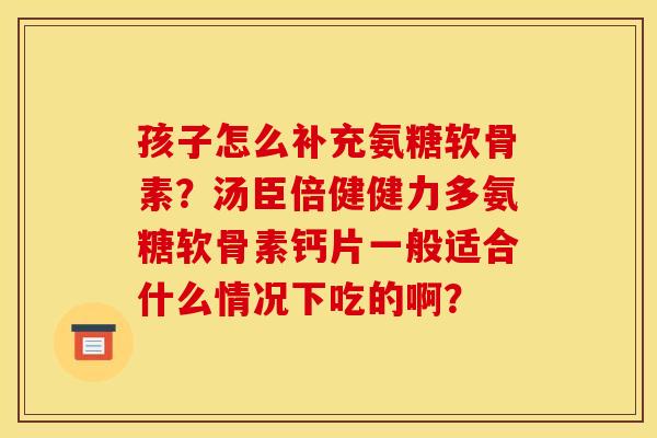 孩子怎么补充氨糖软骨素？汤臣倍健健力多氨糖软骨素钙片一般适合什么情况下吃的啊？