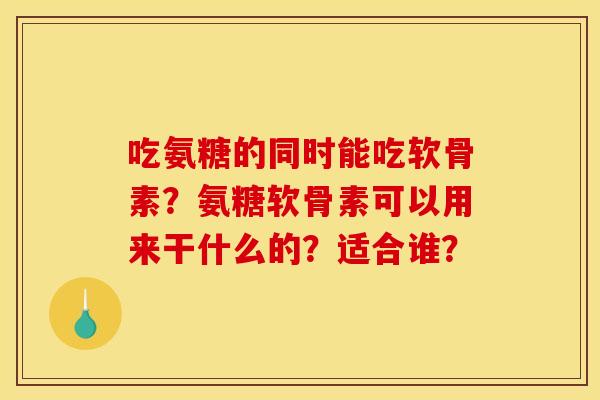 吃氨糖的同时能吃软骨素?氨糖软骨素可以用来干什么的?适合谁? 吃氨糖的同时能吃软骨素?氨糖软骨素可以用来干什么的?适合谁?