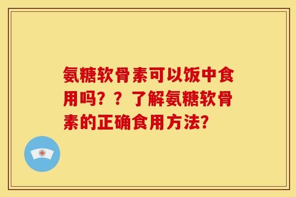 氨糖软骨素可以饭中食用吗??了解氨糖软骨素的正确食用方法? 氨糖软骨素可以饭中食用吗??了解氨糖软骨素的正确食用方法?