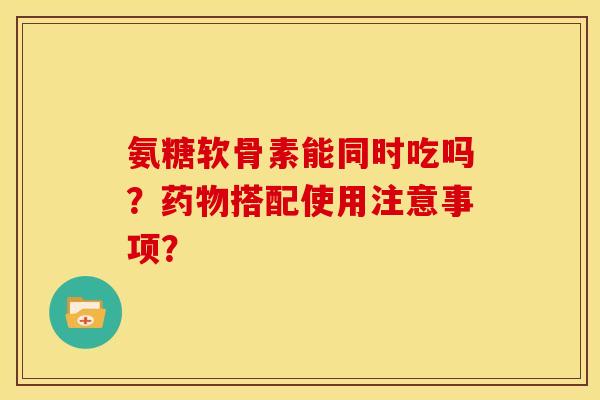 氨糖软骨素能同时吃吗?搭配使用注意事项? 氨糖软骨素能同时吃吗?搭配使用注意事项?