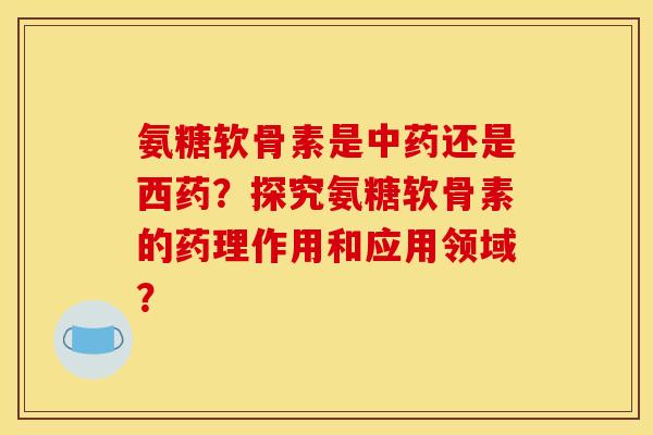 氨糖软骨素是还是西药？探究氨糖软骨素的药理作用和应用领域？