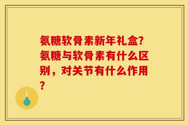 氨糖软骨素新年礼盒?氨糖与软骨素有什么区别,对关节有什么作用? 氨糖软骨素新年礼盒?氨糖与软骨素有什么区别,对关节有什么作用?