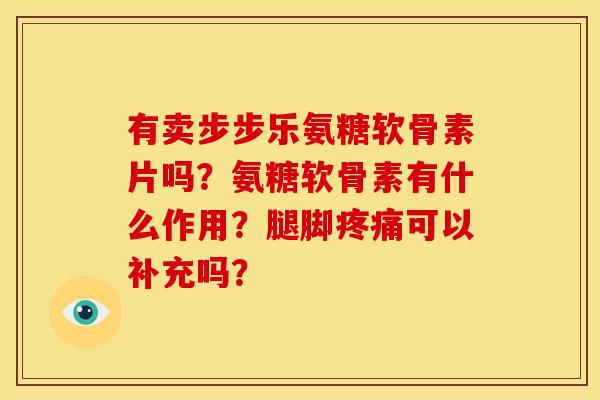 有卖步步乐氨糖软骨素片吗?氨糖软骨素有什么作用?腿脚可以补充吗? 有卖步步乐氨糖软骨素片吗?氨糖软骨素有什么作用?腿脚可以补充吗?