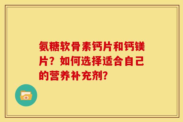 氨糖软骨素钙片和钙镁片?如何选择适合自己的营养补充剂? 氨糖软骨素钙片和钙镁片?如何选择适合自己的营养补充剂?
