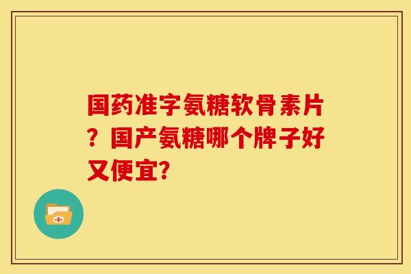 国药准字氨糖软骨素片?国产氨糖哪个牌子好又便宜? 国药准字氨糖软骨素片?国产氨糖哪个牌子好又便宜?