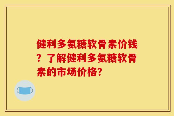 健利多氨糖软骨素价钱？了解健利多氨糖软骨素的市场价格？