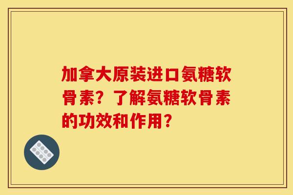加拿大原装进口氨糖软骨素？了解氨糖软骨素的功效和作用？