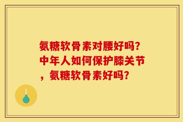 氨糖软骨素对腰好吗？中年人如何保护膝关节，氨糖软骨素好吗？