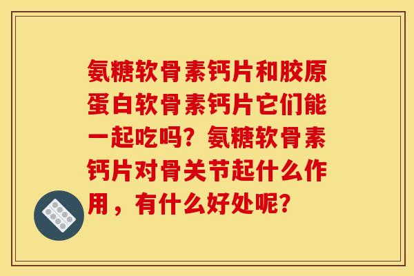 氨糖软骨素钙片和胶原蛋白软骨素钙片它们能一起吃吗?氨糖软骨素钙片对骨关节起什么作用,有什么好处呢? 氨糖软骨素钙片和胶原蛋白软骨素钙片它们能一起吃吗?氨糖软骨素钙片对骨关节起什么作用,有什么好处呢?