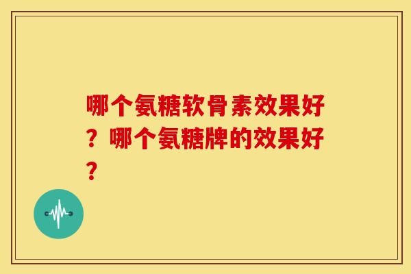哪个氨糖软骨素效果好?哪个氨糖牌的效果好? 哪个氨糖软骨素效果好?哪个氨糖牌的效果好?