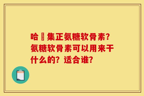 哈醫集正氨糖软骨素?氨糖软骨素可以用来干什么的?适合谁? 哈醫集正氨糖软骨素?氨糖软骨素可以用来干什么的?适合谁?