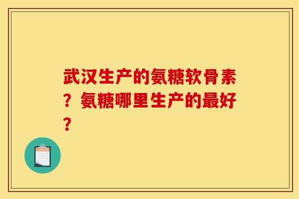 武汉生产的氨糖软骨素?氨糖哪里生产的好? 武汉生产的氨糖软骨素?氨糖哪里生产的好?