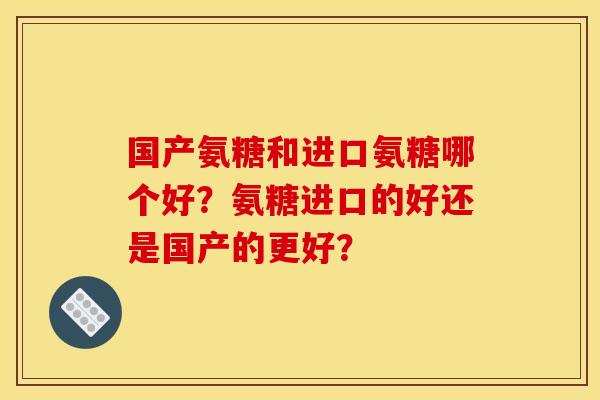国产氨糖和进口氨糖哪个好？氨糖进口的好还是国产的更好？