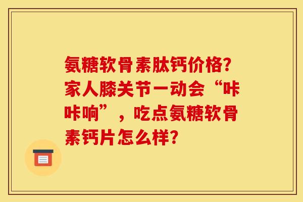 氨糖软骨素肽钙价格？家人膝关节一动会“咔咔响”，吃点氨糖软骨素钙片怎么样？