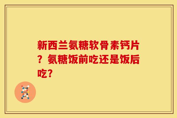 新西兰氨糖软骨素钙片?氨糖饭前吃还是饭后吃? 新西兰氨糖软骨素钙片?氨糖饭前吃还是饭后吃?