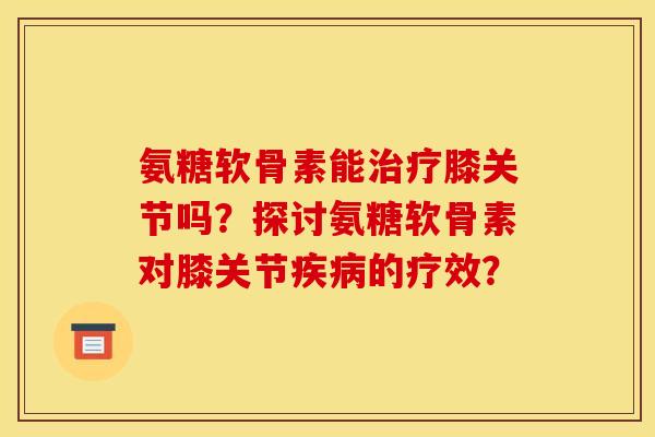 氨糖软骨素能膝关节吗?探讨氨糖软骨素对膝关节的疗效? 氨糖软骨素能膝关节吗?探讨氨糖软骨素对膝关节的疗效?