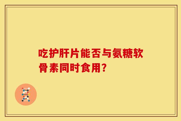 吃片能否与氨糖软骨素同时食用？