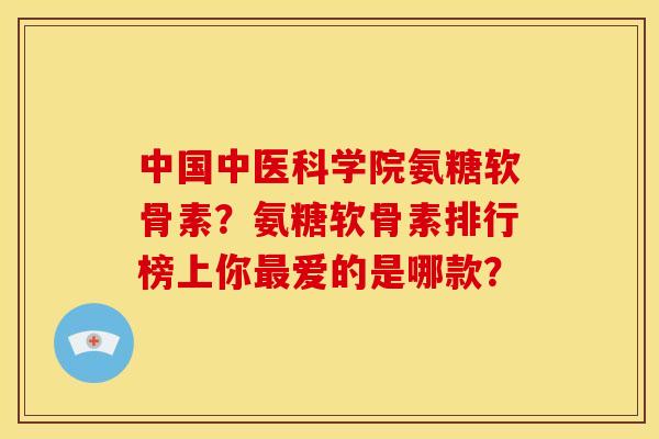 中国中医科学院氨糖软骨素？氨糖软骨素排行榜上你爱的是哪款？