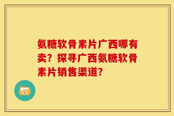 氨糖软骨素片广西哪有卖?探寻广西氨糖软骨素片销售渠道? 氨糖软骨素片广西哪有卖?探寻广西氨糖软骨素片销售渠道?