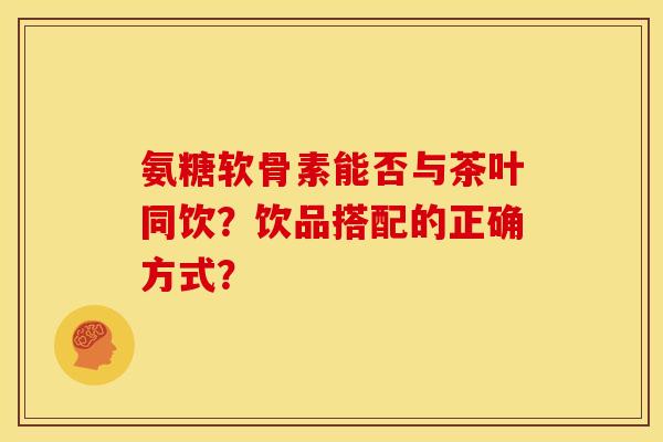 氨糖软骨素能否与茶叶同饮？饮品搭配的正确方式？