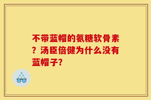 不带蓝帽的氨糖软骨素?汤臣倍健为什么没有蓝帽子? 不带蓝帽的氨糖软骨素?汤臣倍健为什么没有蓝帽子?
