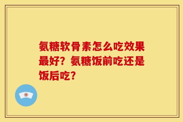 氨糖软骨素怎么吃效果好?氨糖饭前吃还是饭后吃? 氨糖软骨素怎么吃效果好?氨糖饭前吃还是饭后吃?