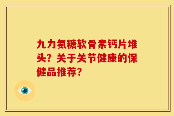 九力氨糖软骨素钙片堆头?关于关节健康的保健品推荐? 九力氨糖软骨素钙片堆头?关于关节健康的保健品推荐?