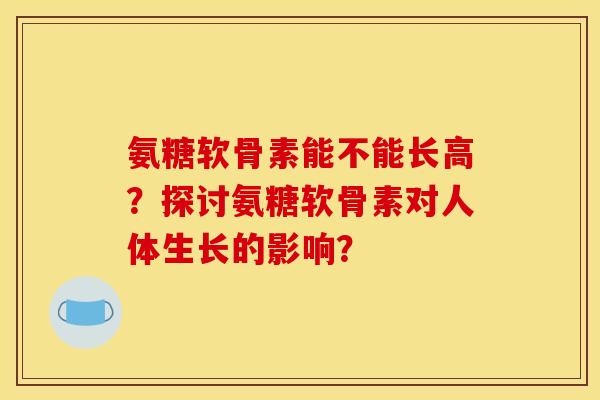 氨糖软骨素能不能长高？探讨氨糖软骨素对人体生长的影响？