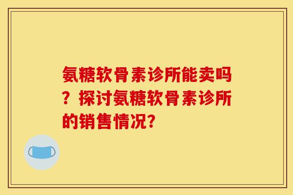 氨糖软骨素诊所能卖吗？探讨氨糖软骨素诊所的销售情况？