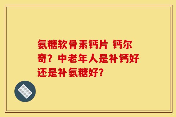 氨糖软骨素钙片 钙尔奇?中老年人是补钙好还是补氨糖好? 氨糖软骨素钙片 钙尔奇?中老年人是补钙好还是补氨糖好?