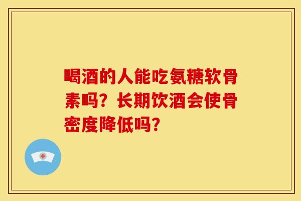 喝酒的人能吃氨糖软骨素吗?长期饮酒会使骨密度降低吗? 喝酒的人能吃氨糖软骨素吗?长期饮酒会使骨密度降低吗?