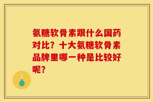 氨糖软骨素跟什么国药对比？十大氨糖软骨素品牌里哪一种是比较好呢？