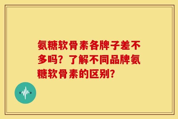 氨糖软骨素各牌子差不多吗？了解不同品牌氨糖软骨素的区别？