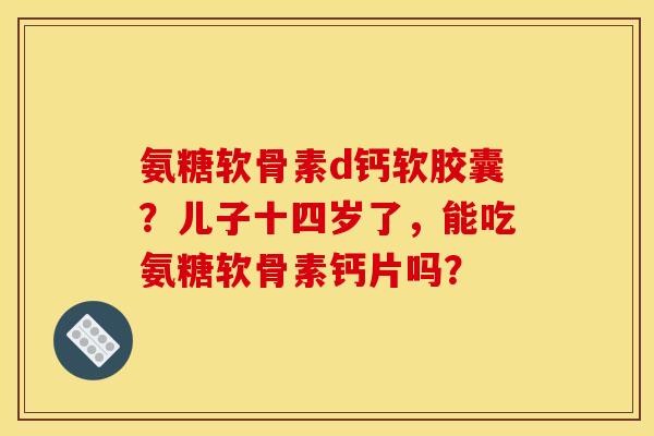 氨糖软骨素d钙软胶囊?儿子十四岁了,能吃氨糖软骨素钙片吗? 氨糖软骨素d钙软胶囊?儿子十四岁了,能吃氨糖软骨素钙片吗?