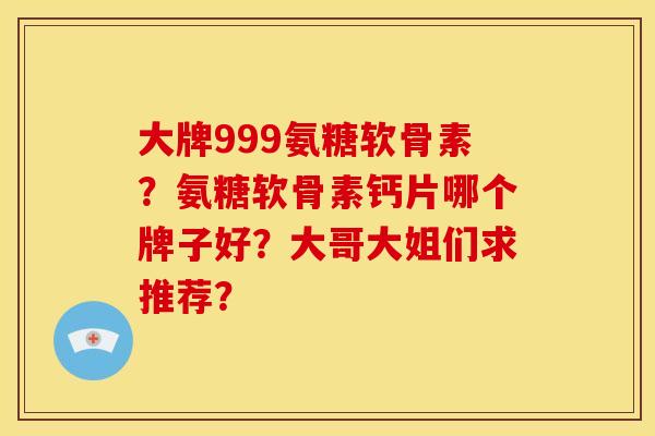 大牌999氨糖软骨素?氨糖软骨素钙片哪个牌子好?大哥大姐们求推荐? 大牌999氨糖软骨素?氨糖软骨素钙片哪个牌子好?大哥大姐们求推荐?