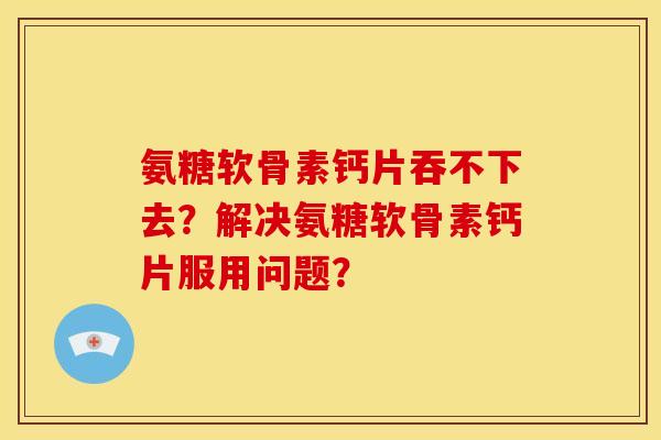 氨糖软骨素钙片吞不下去?解决氨糖软骨素钙片服用问题? 氨糖软骨素钙片吞不下去?解决氨糖软骨素钙片服用问题?