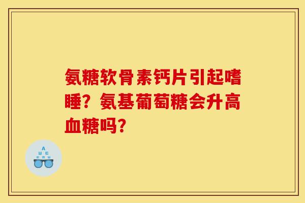 氨糖软骨素钙片引起嗜睡?氨基葡萄糖会升高吗? 氨糖软骨素钙片引起嗜睡?氨基葡萄糖会升高吗?