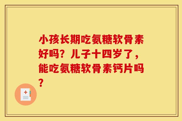 小孩长期吃氨糖软骨素好吗?儿子十四岁了,能吃氨糖软骨素钙片吗? 小孩长期吃氨糖软骨素好吗?儿子十四岁了,能吃氨糖软骨素钙片吗?