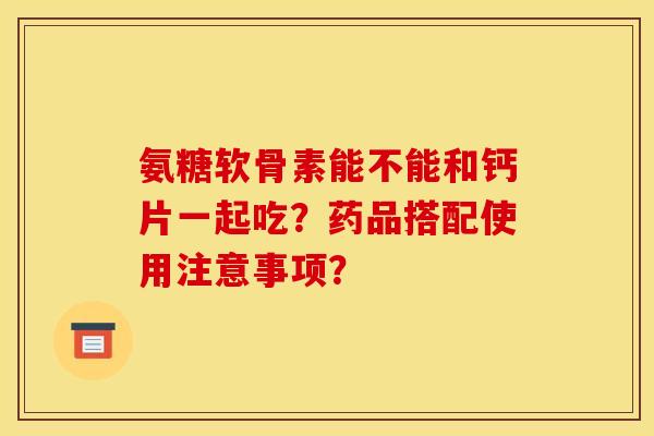 氨糖软骨素能不能和钙片一起吃?药品搭配使用注意事项? 氨糖软骨素能不能和钙片一起吃?药品搭配使用注意事项?