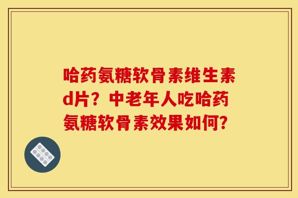 哈药氨糖软骨素维生素d片?中老年人吃哈药氨糖软骨素效果如何? 哈药氨糖软骨素维生素d片?中老年人吃哈药氨糖软骨素效果如何?
