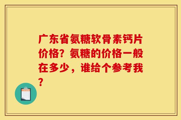 广东省氨糖软骨素钙片价格?氨糖的价格一般在多少,谁给个参考我? 广东省氨糖软骨素钙片价格?氨糖的价格一般在多少,谁给个参考我?