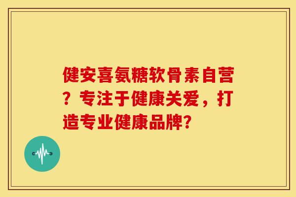 健安喜氨糖软骨素自营？专注于健康关爱，打造专业健康品牌？