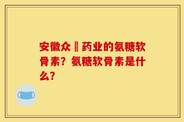 安徽众莀药业的氨糖软骨素?氨糖软骨素是什么? 安徽众莀药业的氨糖软骨素?氨糖软骨素是什么?