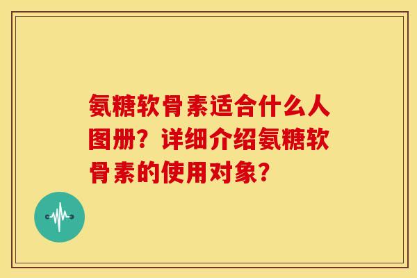 氨糖软骨素适合什么人图册?详细介绍氨糖软骨素的使用对象? 氨糖软骨素适合什么人图册?详细介绍氨糖软骨素的使用对象?