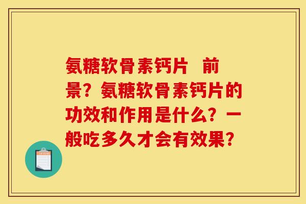 氨糖软骨素钙片 前景?氨糖软骨素钙片的功效和作用是什么?一般吃多久才会有效果? 氨糖软骨素钙片 前景?氨糖软骨素钙片的功效和作用是什么?一般吃多久才会有效果?