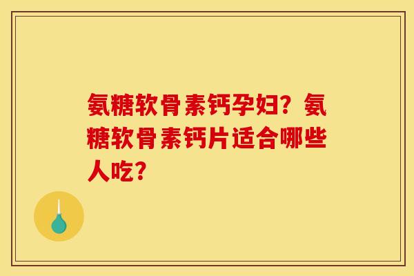 氨糖软骨素钙孕妇？氨糖软骨素钙片适合哪些人吃？